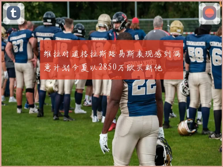 维拉对道格拉斯路易斯表现感到满意计划今夏以2850万欧买断他