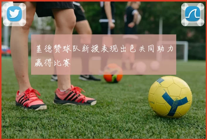 基德赞球队新援表现出色共同助力赢得比赛