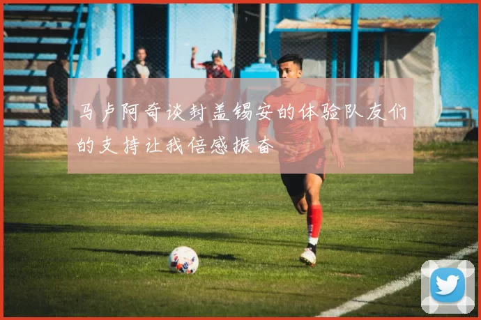 马卢阿奇谈封盖锡安的体验队友们的支持让我倍感振奋