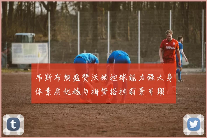韦斯布朗盛赞沃顿控球能力强大身体素质优越与梅努搭档前景可期
