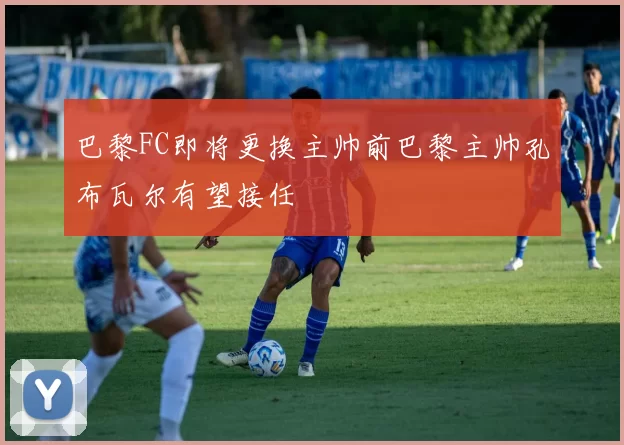 巴黎FC即将更换主帅前巴黎主帅孔布瓦尔有望接任