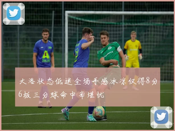大洛状态低迷全场手感冰凉仅得8分6板三分球命中率堪忧