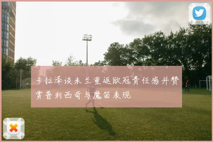 卡拉泽谈米兰重返欧冠责任感并赞赏普利西奇与魔笛表现