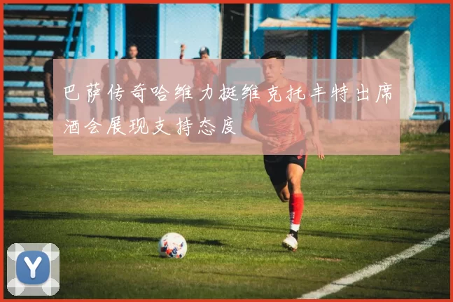 巴萨传奇哈维力挺维克托丰特出席酒会展现支持态度