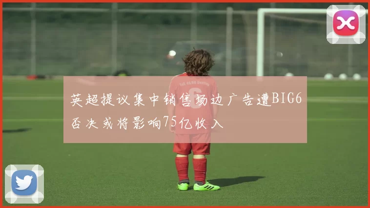 英超提议集中销售场边广告遭BIG6否决或将影响75亿收入