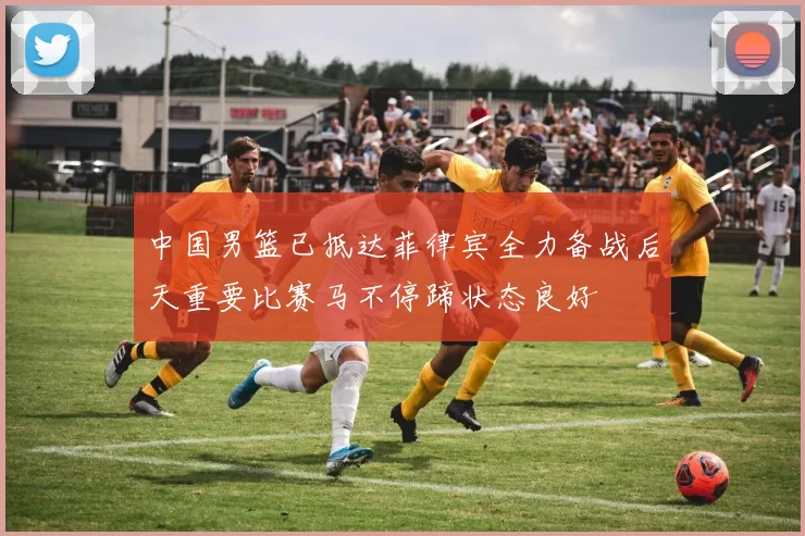 中国男篮已抵达菲律宾全力备战后天重要比赛马不停蹄状态良好