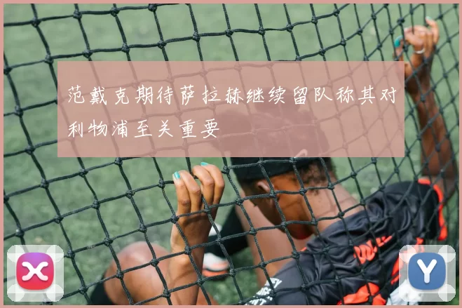 范戴克期待萨拉赫继续留队称其对利物浦至关重要