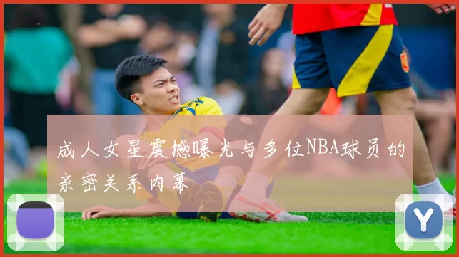 成人女星震撼曝光与多位NBA球员的亲密关系内幕
