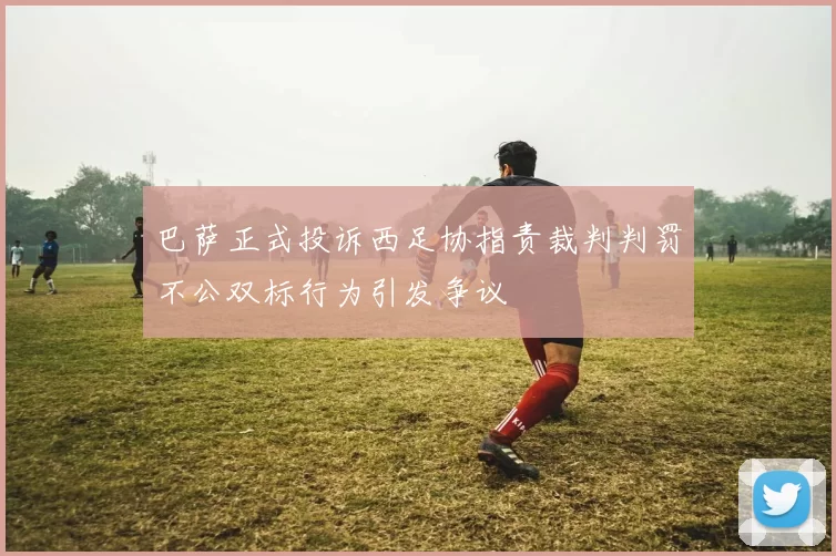 巴萨正式投诉西足协指责裁判判罚不公双标行为引发争议