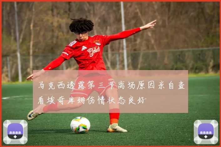 马克西透露第三节离场原因亲自查看埃奇库姆伤情状态良好