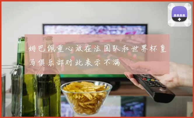 姆巴佩重心放在法国队和世界杯皇马俱乐部对此表示不满