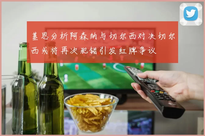 基恩分析阿森纳与切尔西对决切尔西或将再次犯错引发红牌争议