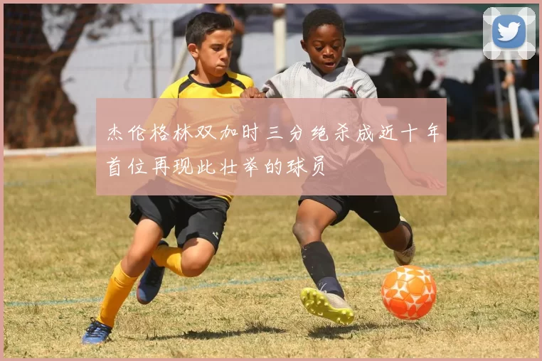 杰伦格林双加时三分绝杀成近十年首位再现此壮举的球员