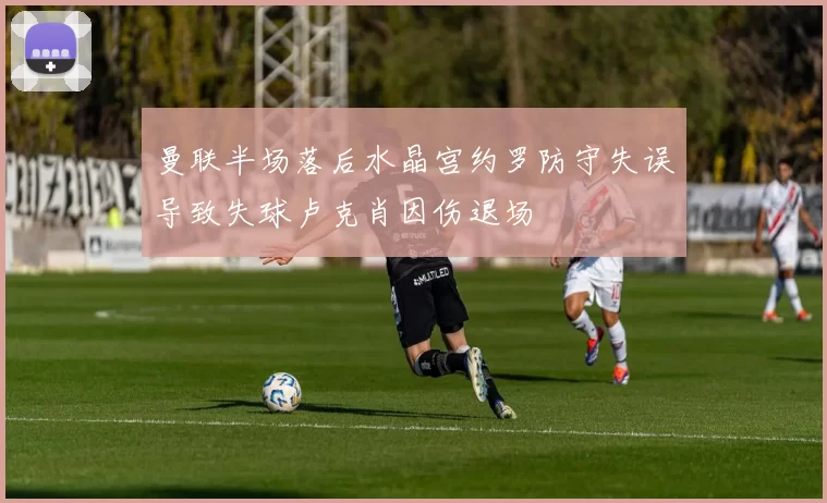 曼联半场落后水晶宫约罗防守失误导致失球卢克肖因伤退场