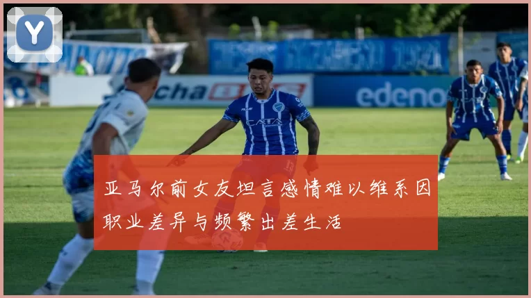亚马尔前女友坦言感情难以维系因职业差异与频繁出差生活