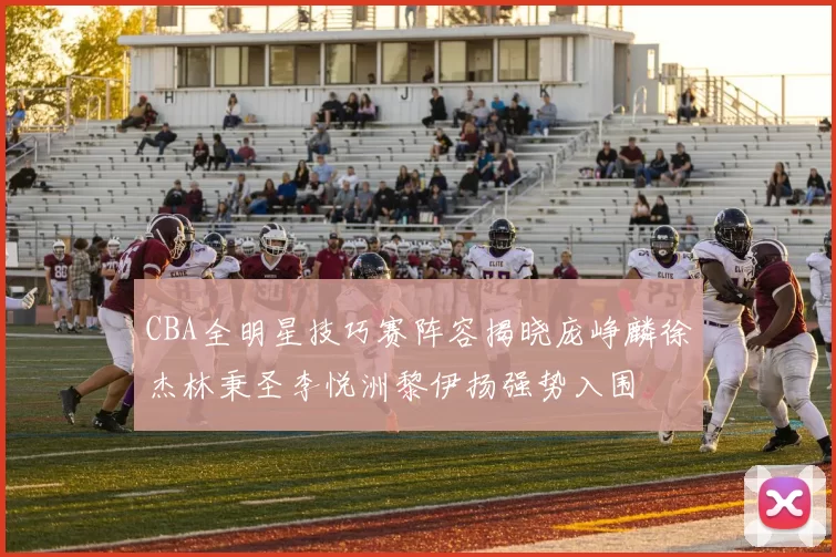 CBA全明星技巧赛阵容揭晓庞峥麟徐杰林秉圣李悦洲黎伊扬强势入围