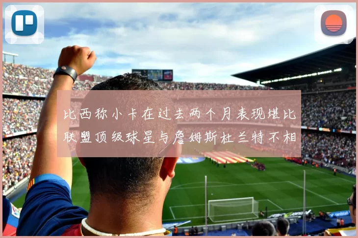 比西称小卡在过去两个月表现堪比联盟顶级球星与詹姆斯杜兰特不相上下