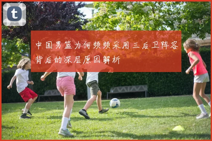 中国男篮为何频频采用三后卫阵容背后的深层原因解析